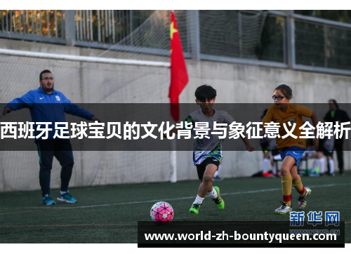 西班牙足球宝贝的文化背景与象征意义全解析 西班牙足球宝贝的文化背景与象征意义全解析