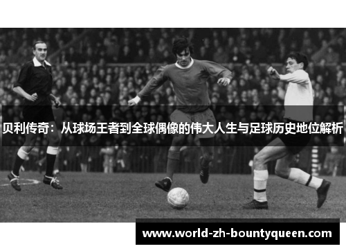 贝利传奇：从球场王者到全球偶像的伟大人生与足球历史地位解析