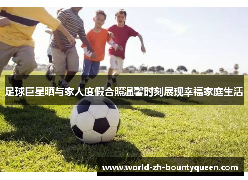 足球巨星晒与家人度假合照温馨时刻展现幸福家庭生活