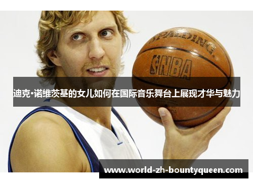 迪克·诺维茨基的女儿如何在国际音乐舞台上展现才华与魅力