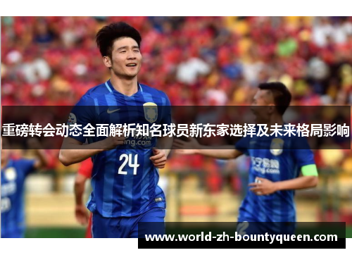 重磅转会动态全面解析知名球员新东家选择及未来格局影响