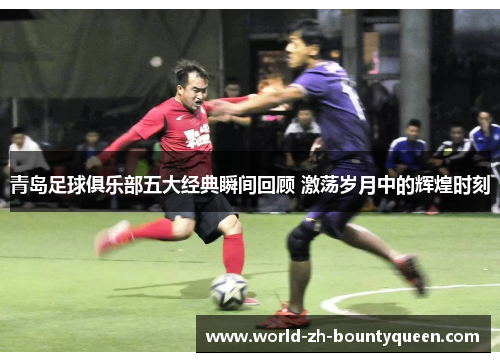 青岛足球俱乐部五大经典瞬间回顾 激荡岁月中的辉煌时刻