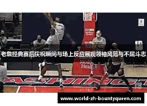 老詹经典赛后庆祝瞬间与场上反应展现领袖风范与不屈斗志