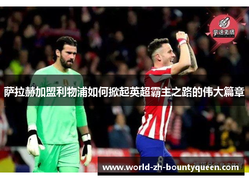 萨拉赫加盟利物浦如何掀起英超霸主之路的伟大篇章