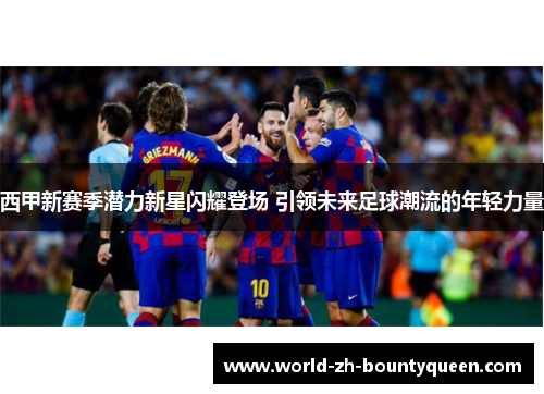 西甲新赛季潜力新星闪耀登场 引领未来足球潮流的年轻力量