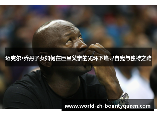 迈克尔·乔丹子女如何在巨星父亲的光环下追寻自我与独特之路