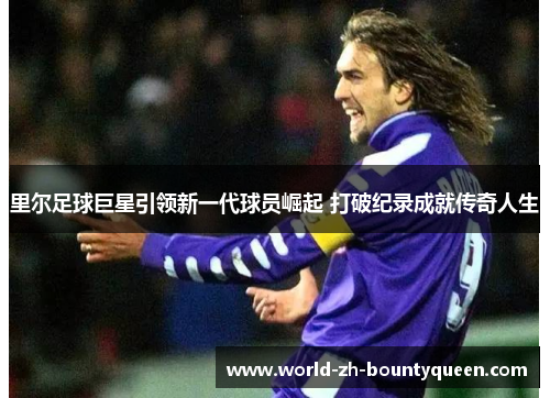 里尔足球巨星引领新一代球员崛起 打破纪录成就传奇人生