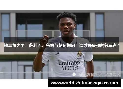 铁三角之争：萨利巴、乌帕与楚阿梅尼，谁才是最强的领军者？