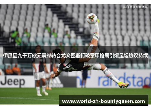 伊瓜因九千万欧元震撼转会尤文图斯打破意甲格局引爆足坛热议持续