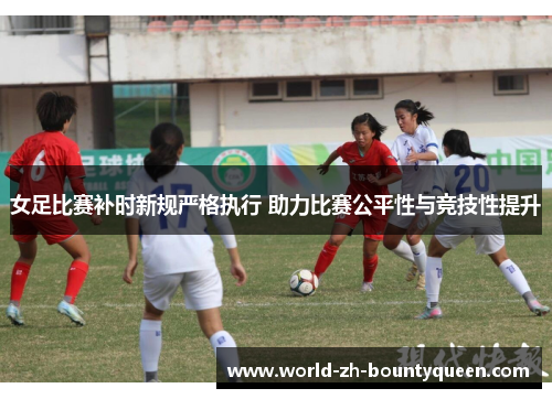 女足比赛补时新规严格执行 助力比赛公平性与竞技性提升