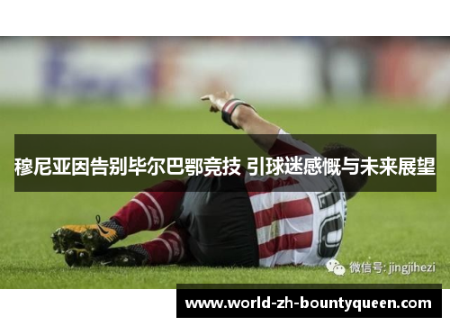 穆尼亚因告别毕尔巴鄂竞技 引球迷感慨与未来展望