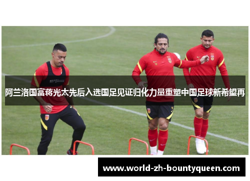 阿兰洛国富蒋光太先后入选国足见证归化力量重塑中国足球新希望再 阿兰洛国富蒋光太先后入选国足见证归化力量重塑中国足球新希望再