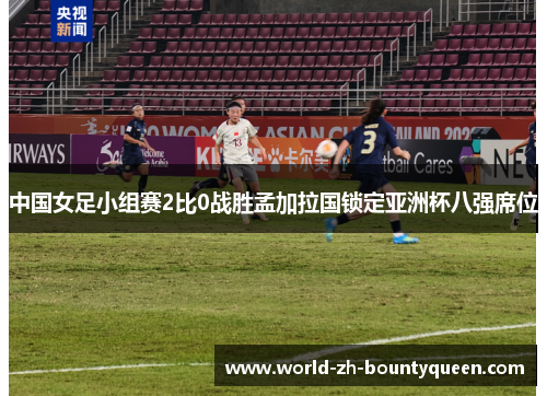 中国女足小组赛2比0战胜孟加拉国锁定亚洲杯八强席位