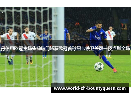 丹伯恩欧冠主场头槌破门斩获欧冠首球纽卡铁卫关键一顶点燃全场