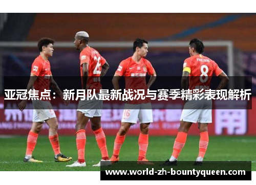亚冠焦点：新月队最新战况与赛季精彩表现解析