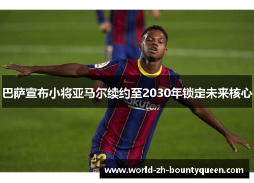 巴萨宣布小将亚马尔续约至2030年锁定未来核心